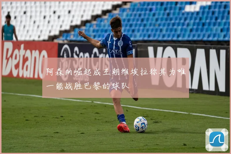 阿森纳崛起成王朝维埃拉称其为唯一能战胜巴黎的球队