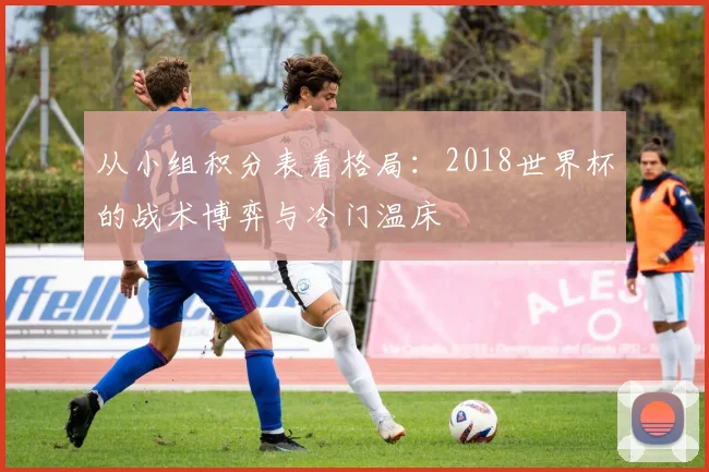 从小组积分表看格局：2018世界杯的战术博弈与冷门温床
